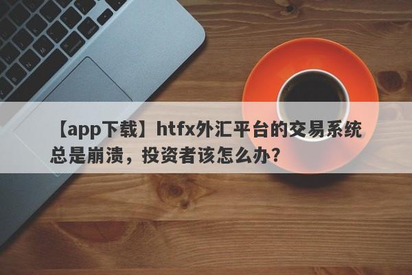 【app下载】htfx外汇平台的交易系统总是崩溃，投资者该怎么办？