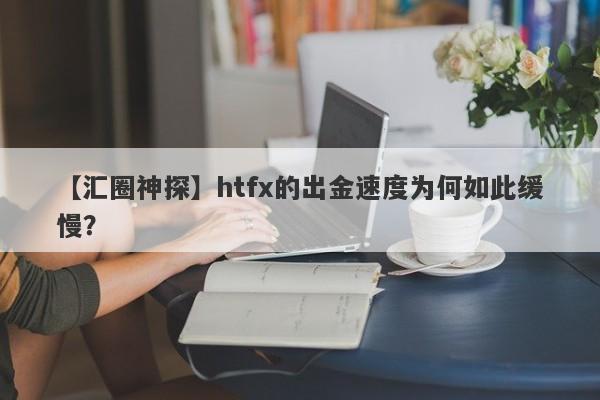 【汇圈神探】htfx的出金速度为何如此缓慢？