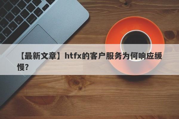 【最新文章】htfx的客户服务为何响应缓慢？