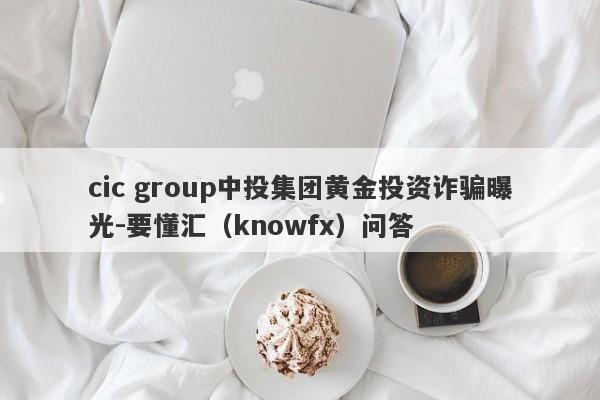 cic group中投集团黄金投资诈骗曝光-要懂汇（knowfx）问答