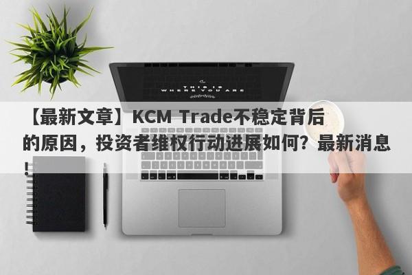 【最新文章】KCM Trade不稳定背后的原因，投资者维权行动进展如何？最新消息！