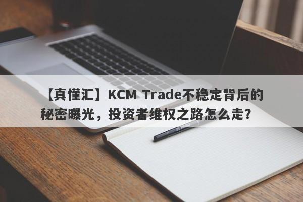 【真懂汇】KCM Trade不稳定背后的秘密曝光，投资者维权之路怎么走？