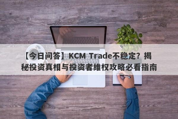 【今日问答】KCM Trade不稳定？揭秘投资真相与投资者维权攻略必看指南