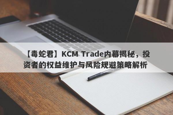 【毒蛇君】KCM Trade内幕揭秘，投资者的权益维护与风险规避策略解析