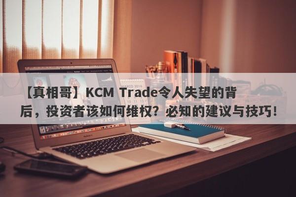 【真相哥】KCM Trade令人失望的背后，投资者该如何维权？必知的建议与技巧！