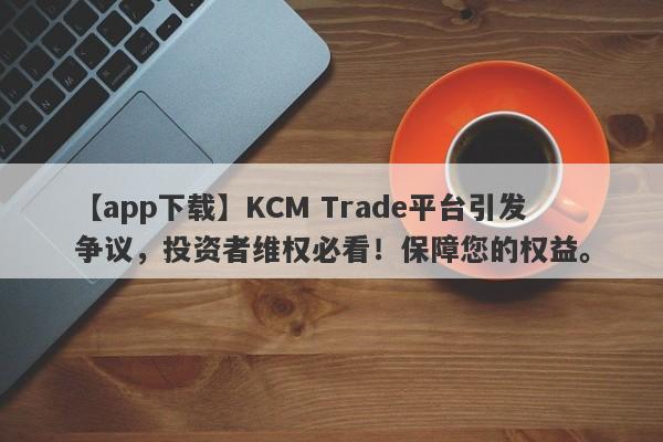 【app下载】KCM Trade平台引发争议，投资者维权必看！保障您的权益。