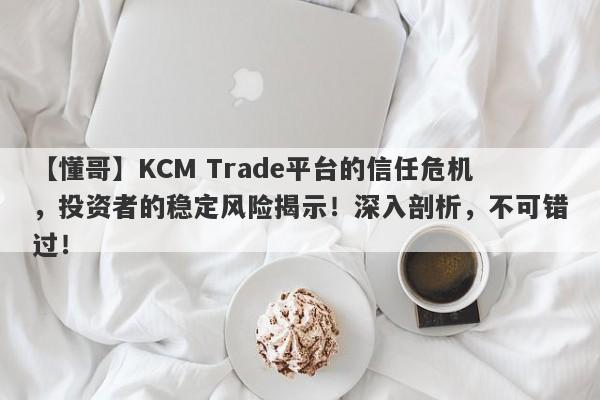 【懂哥】KCM Trade平台的信任危机，投资者的稳定风险揭示！深入剖析，不可错过！