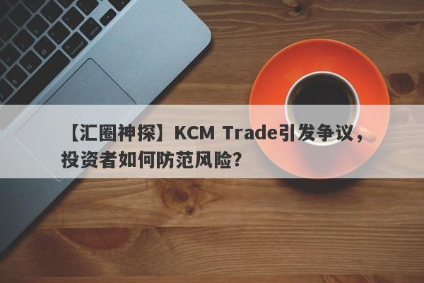 【汇圈神探】KCM Trade引发争议，投资者如何防范风险？