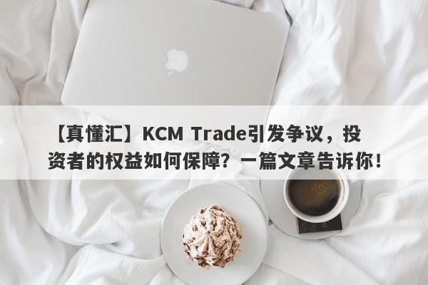 【真懂汇】KCM Trade引发争议，投资者的权益如何保障？一篇文章告诉你！