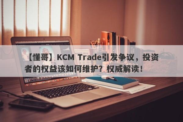 【懂哥】KCM Trade引发争议，投资者的权益该如何维护？权威解读！