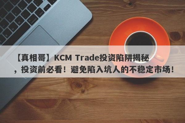 【真相哥】KCM Trade投资陷阱揭秘，投资前必看！避免陷入坑人的不稳定市场！