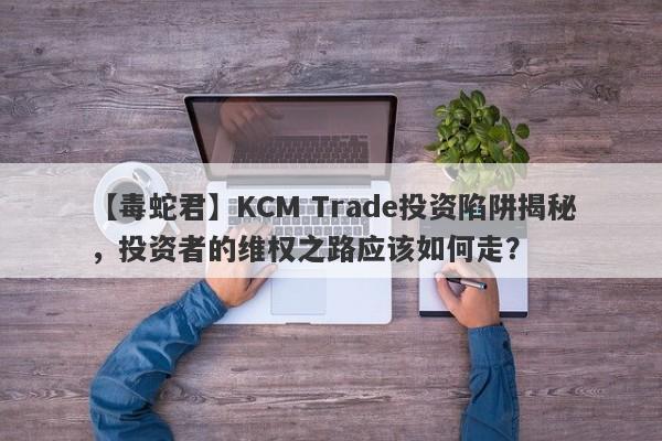 【毒蛇君】KCM Trade投资陷阱揭秘，投资者的维权之路应该如何走？