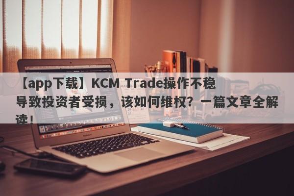 【app下载】KCM Trade操作不稳导致投资者受损，该如何维权？一篇文章全解读！