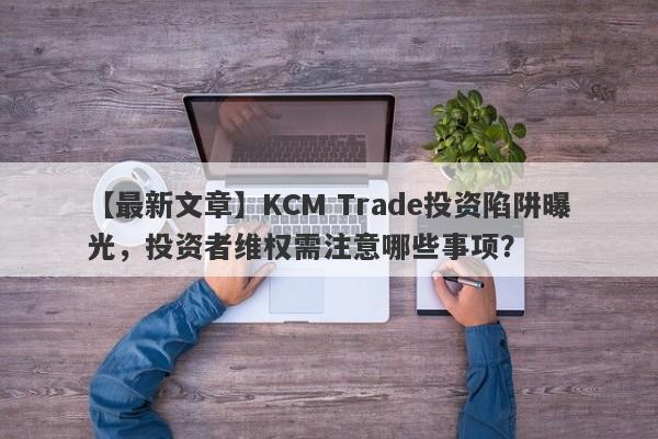 【最新文章】KCM Trade投资陷阱曝光，投资者维权需注意哪些事项？