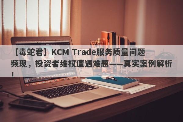 【毒蛇君】KCM Trade服务质量问题频现，投资者维权遭遇难题——真实案例解析！