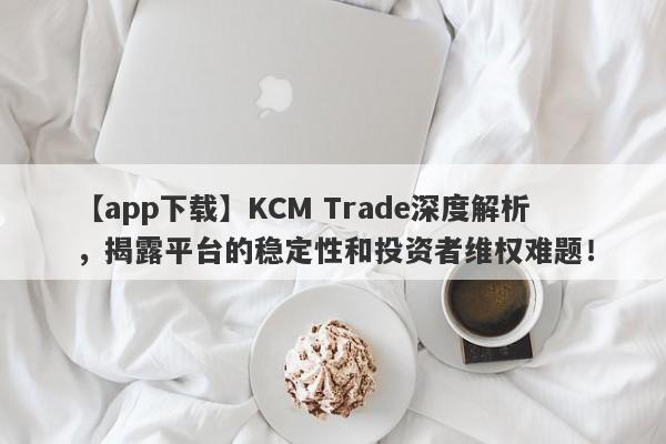 【app下载】KCM Trade深度解析，揭露平台的稳定性和投资者维权难题！