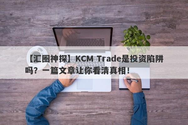 【汇圈神探】KCM Trade是投资陷阱吗？一篇文章让你看清真相！