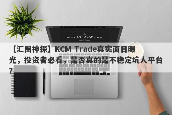 【汇圈神探】KCM Trade真实面目曝光，投资者必看，是否真的是不稳定坑人平台？