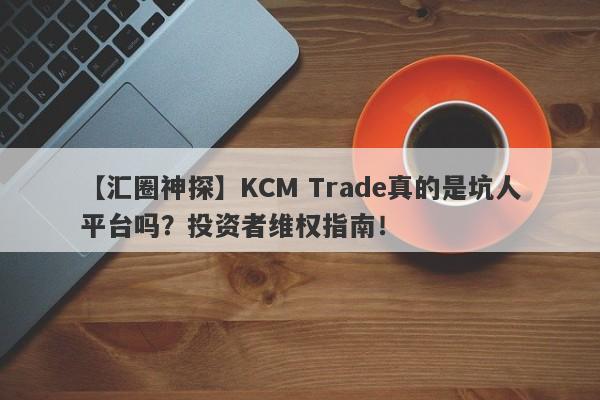 【汇圈神探】KCM Trade真的是坑人平台吗？投资者维权指南！