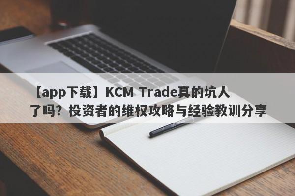 【app下载】KCM Trade真的坑人了吗？投资者的维权攻略与经验教训分享