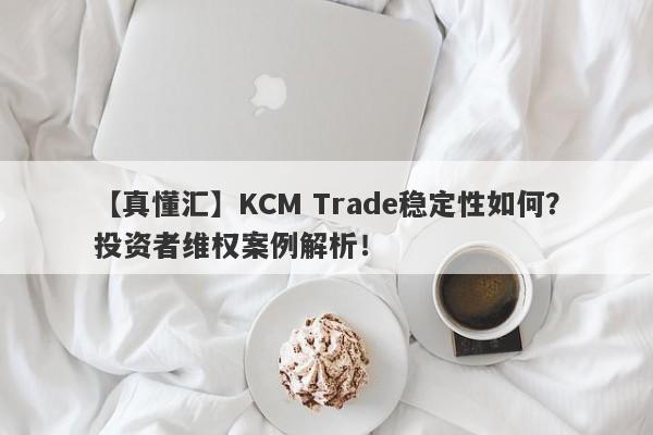 【真懂汇】KCM Trade稳定性如何？投资者维权案例解析！