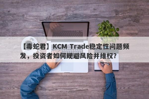 【毒蛇君】KCM Trade稳定性问题频发，投资者如何规避风险并维权？