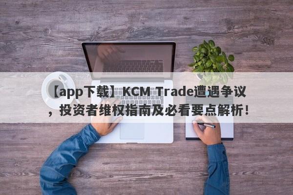 【app下载】KCM Trade遭遇争议，投资者维权指南及必看要点解析！