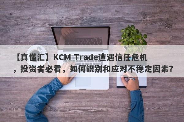 【真懂汇】KCM Trade遭遇信任危机，投资者必看，如何识别和应对不稳定因素？