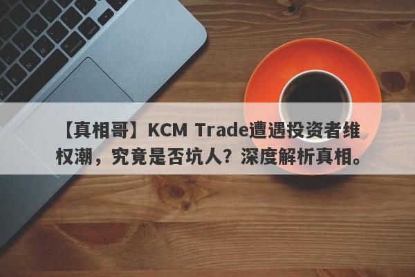 【真相哥】KCM Trade遭遇投资者维权潮，究竟是否坑人？深度解析真相。