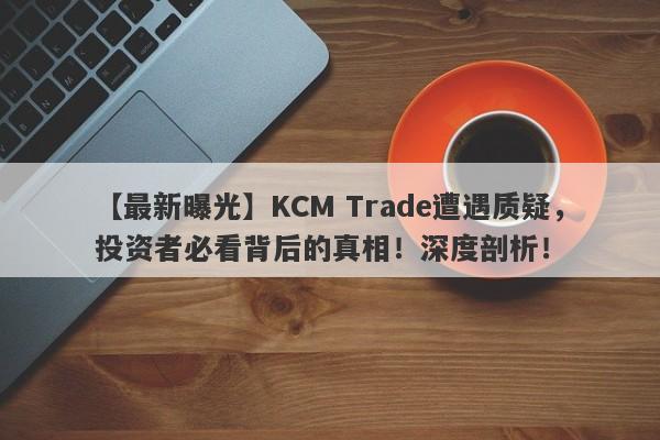 【最新曝光】KCM Trade遭遇质疑，投资者必看背后的真相！深度剖析！