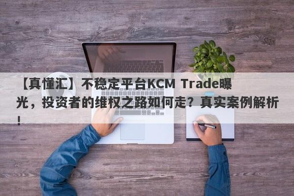 【真懂汇】不稳定平台KCM Trade曝光，投资者的维权之路如何走？真实案例解析！