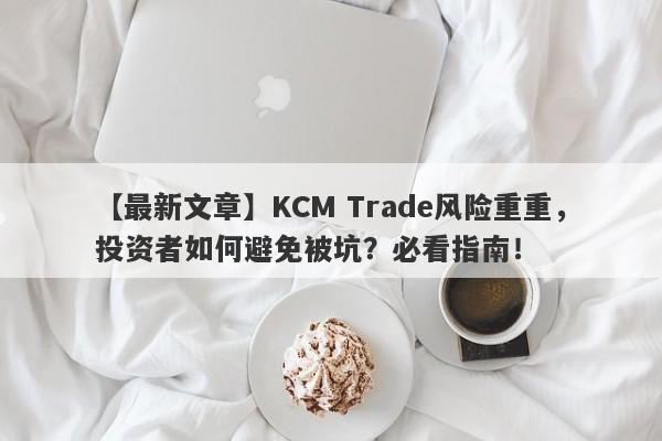 【最新文章】KCM Trade风险重重，投资者如何避免被坑？必看指南！