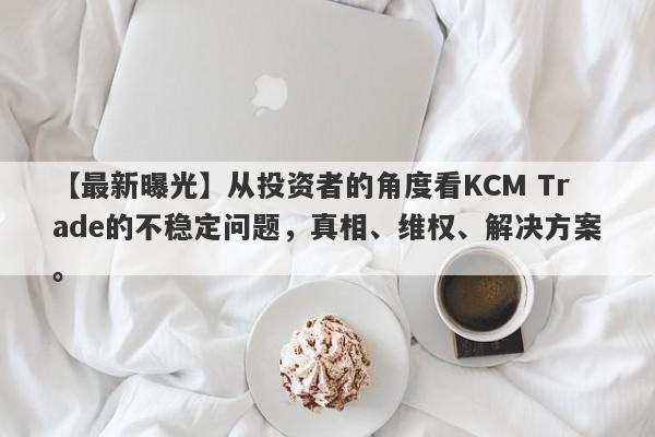 【最新曝光】从投资者的角度看KCM Trade的不稳定问题，真相、维权、解决方案。