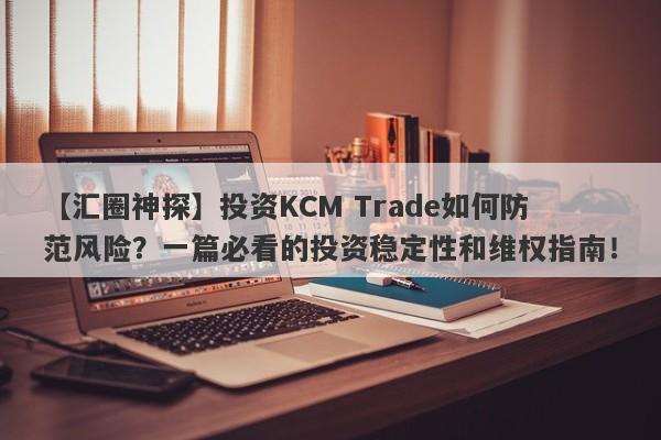 【汇圈神探】投资KCM Trade如何防范风险？一篇必看的投资稳定性和维权指南！