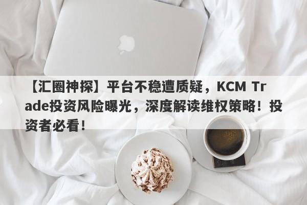 【汇圈神探】平台不稳遭质疑，KCM Trade投资风险曝光，深度解读维权策略！投资者必看！