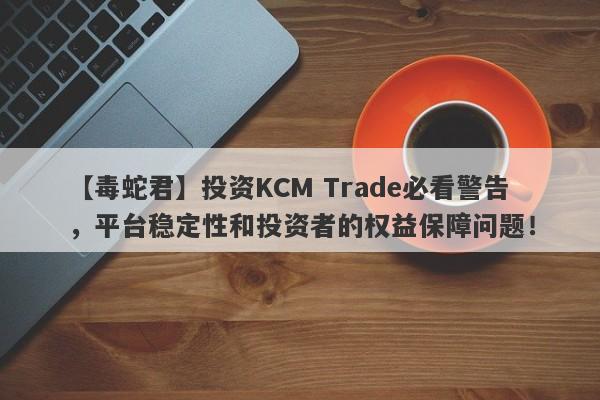 【毒蛇君】投资KCM Trade必看警告，平台稳定性和投资者的权益保障问题！