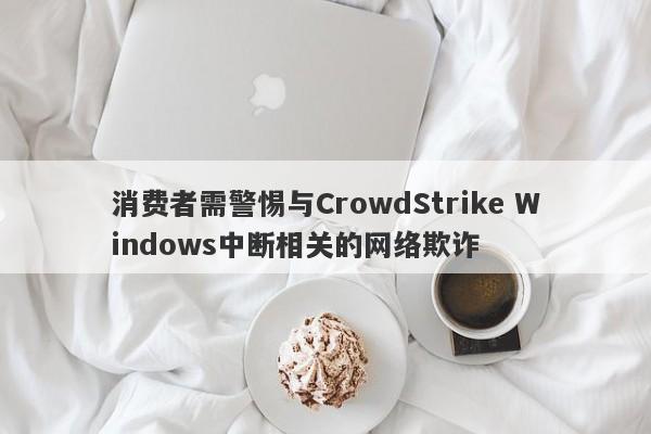 消费者需警惕与CrowdStrike Windows中断相关的网络欺诈