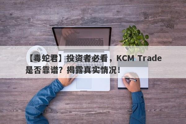 【毒蛇君】投资者必看，KCM Trade是否靠谱？揭露真实情况！