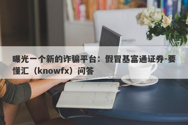 曝光一个新的诈骗平台：假冒基富通证券-要懂汇（knowfx）问答