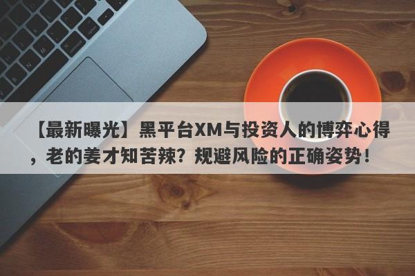 【最新曝光】黑平台XM与投资人的博弈心得，老的姜才知苦辣？规避风险的正确姿势！