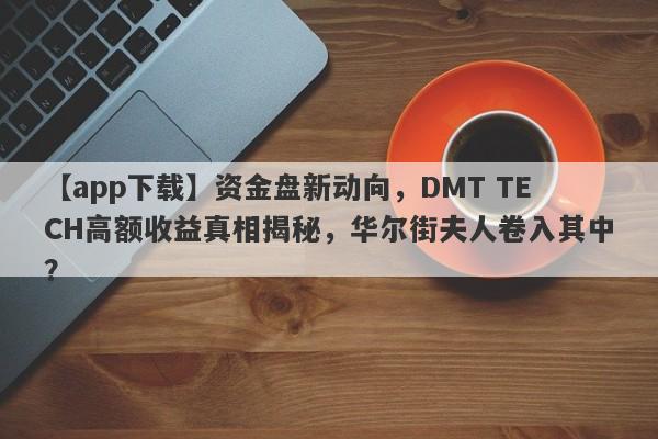 【app下载】资金盘新动向，DMT TECH高额收益真相揭秘，华尔街夫人卷入其中？