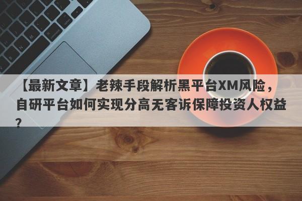 【最新文章】老辣手段解析黑平台XM风险，自研平台如何实现分高无客诉保障投资人权益？