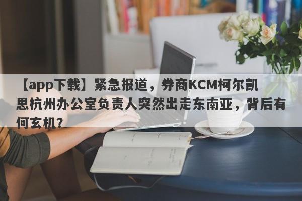 【app下载】紧急报道，券商KCM柯尔凯思杭州办公室负责人突然出走东南亚，背后有何玄机？