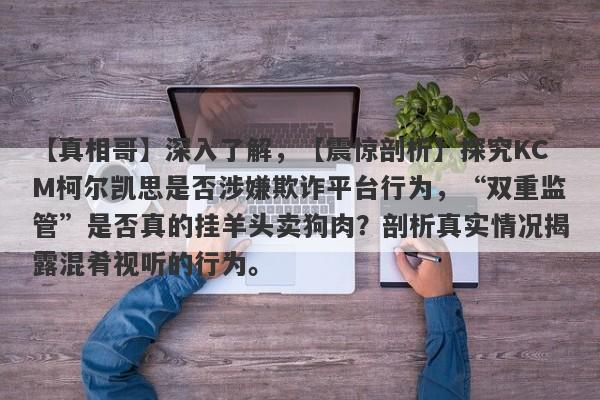 【真相哥】深入了解，【震惊剖析】探究KCM柯尔凯思是否涉嫌欺诈平台行为，“双重监管”是否真的挂羊头卖狗肉？剖析真实情况揭露混肴视听的行为。