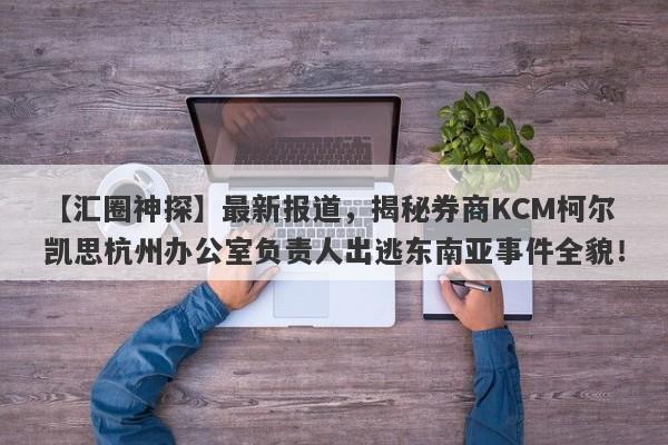 【汇圈神探】最新报道，揭秘券商KCM柯尔凯思杭州办公室负责人出逃东南亚事件全貌！