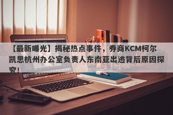 【最新曝光】揭秘热点事件，券商KCM柯尔凯思杭州办公室负责人东南亚出逃背后原因探究！