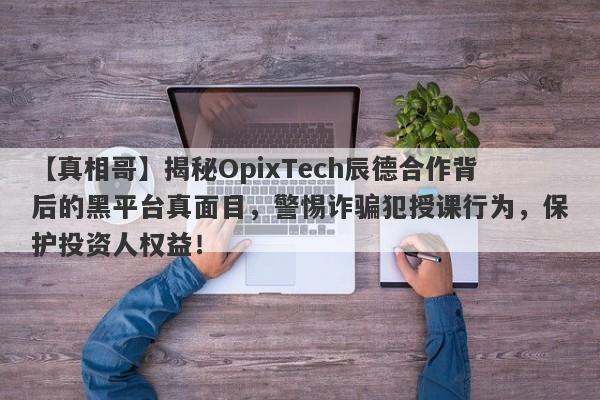 【真相哥】揭秘OpixTech辰德合作背后的黑平台真面目，警惕诈骗犯授课行为，保护投资人权益！