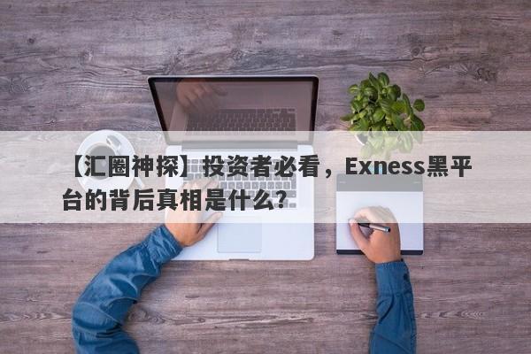 【汇圈神探】投资者必看，Exness黑平台的背后真相是什么？