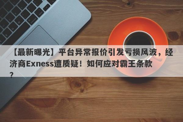 【最新曝光】平台异常报价引发亏损风波，经济商Exness遭质疑！如何应对霸王条款？