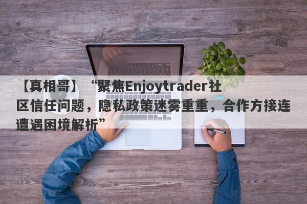 【真相哥】“聚焦Enjoytrader社区信任问题，隐私政策迷雾重重，合作方接连遭遇困境解析”